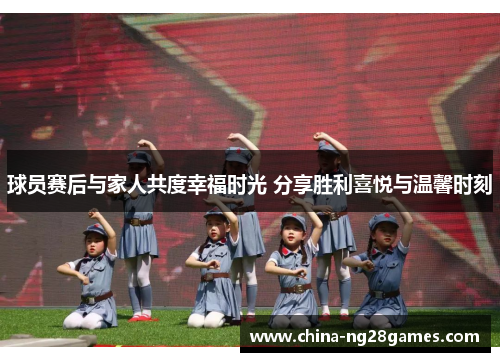 球员赛后与家人共度幸福时光 分享胜利喜悦与温馨时刻