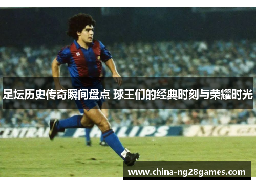 足坛历史传奇瞬间盘点 球王们的经典时刻与荣耀时光
