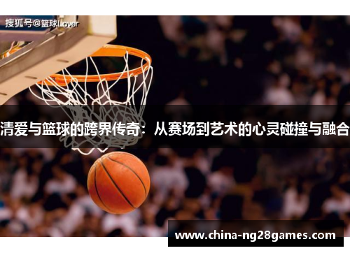 清爱与篮球的跨界传奇：从赛场到艺术的心灵碰撞与融合