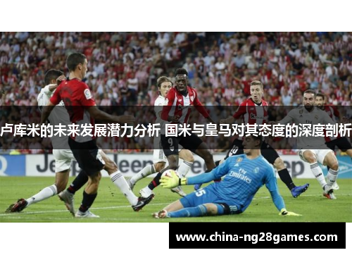 卢库米的未来发展潜力分析 国米与皇马对其态度的深度剖析
