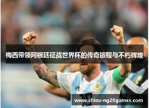 梅西带领阿根廷征战世界杯的传奇旅程与不朽辉煌