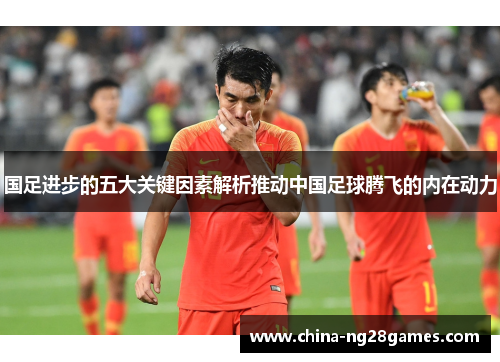 国足进步的五大关键因素解析推动中国足球腾飞的内在动力