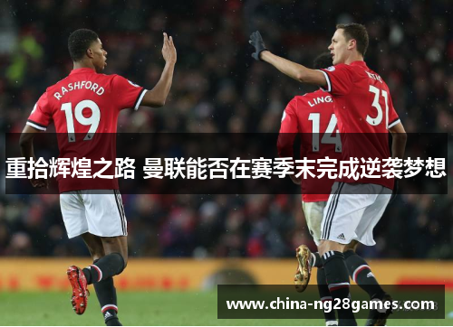重拾辉煌之路 曼联能否在赛季末完成逆袭梦想
