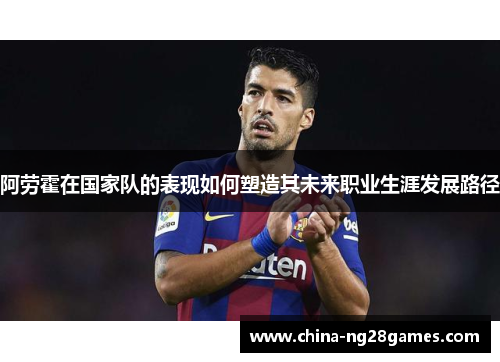 阿劳霍在国家队的表现如何塑造其未来职业生涯发展路径