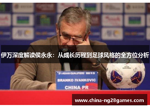 伊万深度解读侯永永：从成长历程到足球风格的全方位分析