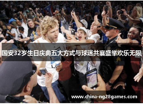国安32岁生日庆典五大方式与球迷共襄盛举欢乐无限