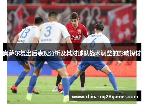 奥萨尔复出后表现分析及其对球队战术调整的影响探讨