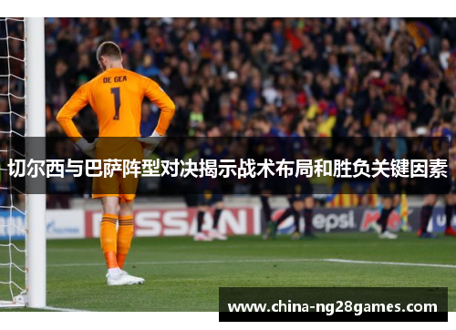 切尔西与巴萨阵型对决揭示战术布局和胜负关键因素