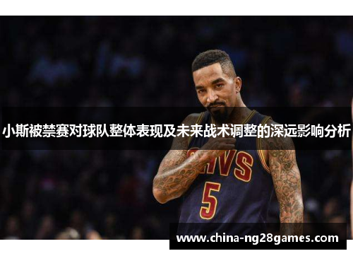 小斯被禁赛对球队整体表现及未来战术调整的深远影响分析