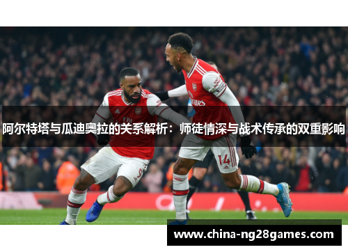 阿尔特塔与瓜迪奥拉的关系解析：师徒情深与战术传承的双重影响
