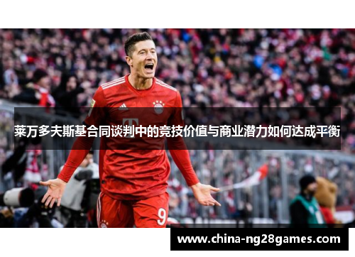 莱万多夫斯基合同谈判中的竞技价值与商业潜力如何达成平衡