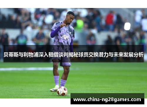 贝蒂斯与利物浦深入租借谈判揭秘球员交换潜力与未来发展分析 贝蒂斯与利物浦深入租借谈判揭秘球员交换潜力与未来发展分析
