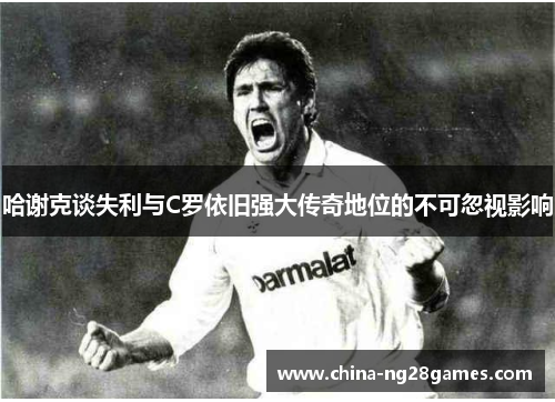 哈谢克谈失利与C罗依旧强大传奇地位的不可忽视影响