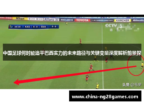 中国足球何时能追平巴西实力的未来路径与关键变量深度解析前景探 中国足球何时能追平巴西实力的未来路径与关键变量深度解析前景探