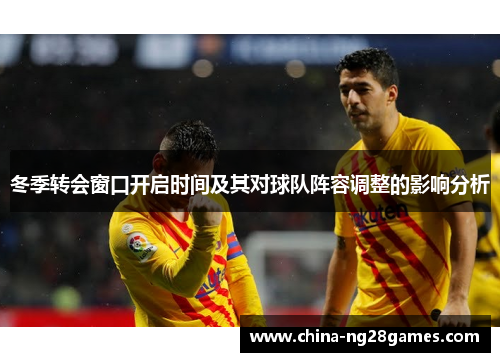 冬季转会窗口开启时间及其对球队阵容调整的影响分析 冬季转会窗口开启时间及其对球队阵容调整的影响分析