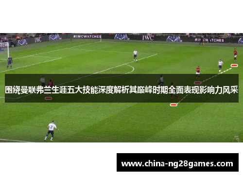 围绕曼联弗兰生涯五大技能深度解析其巅峰时期全面表现影响力风采 围绕曼联弗兰生涯五大技能深度解析其巅峰时期全面表现影响力风采