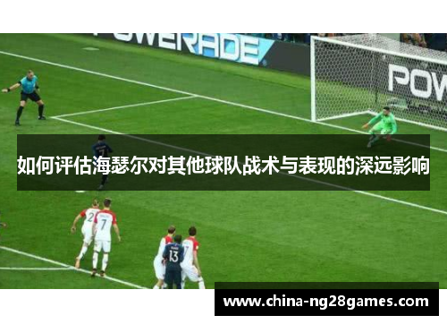 如何评估海瑟尔对其他球队战术与表现的深远影响 如何评估海瑟尔对其他球队战术与表现的深远影响