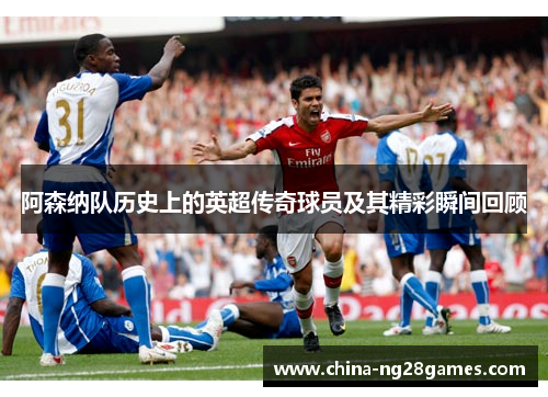 阿森纳队历史上的英超传奇球员及其精彩瞬间回顾