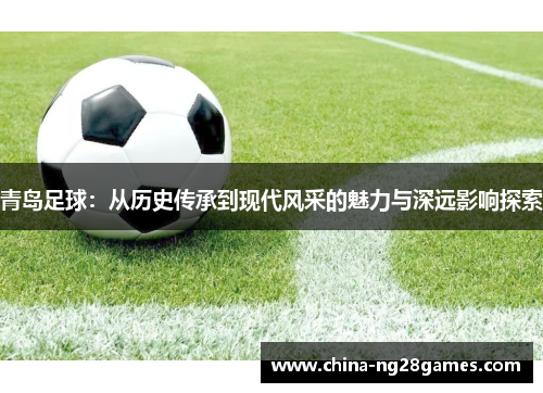 青岛足球：从历史传承到现代风采的魅力与深远影响探索