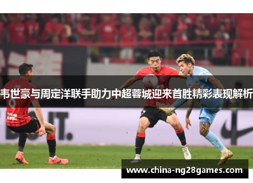 韦世豪与周定洋联手助力中超蓉城迎来首胜精彩表现解析