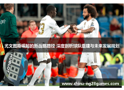 尤文图斯崛起的新战略路径 深度剖析球队重建与未来发展规划