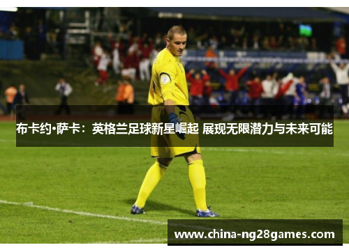 布卡约·萨卡：英格兰足球新星崛起 展现无限潜力与未来可能