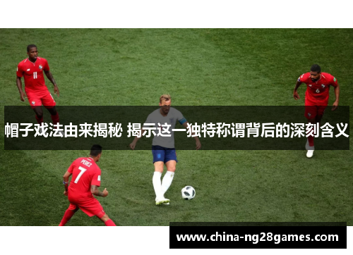 帽子戏法由来揭秘 揭示这一独特称谓背后的深刻含义