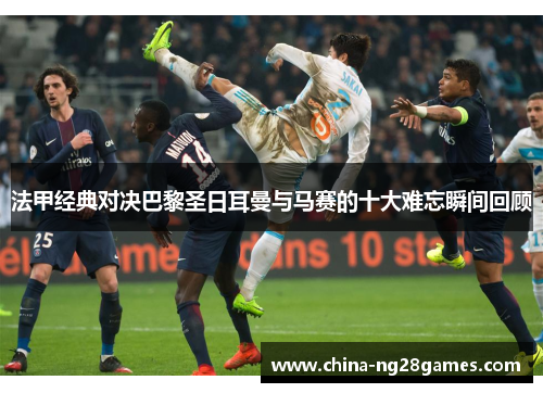 法甲经典对决巴黎圣日耳曼与马赛的十大难忘瞬间回顾 法甲经典对决巴黎圣日耳曼与马赛的十大难忘瞬间回顾