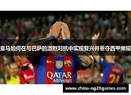 皇马如何在与巴萨的激烈对抗中实现复兴并重夺西甲荣耀