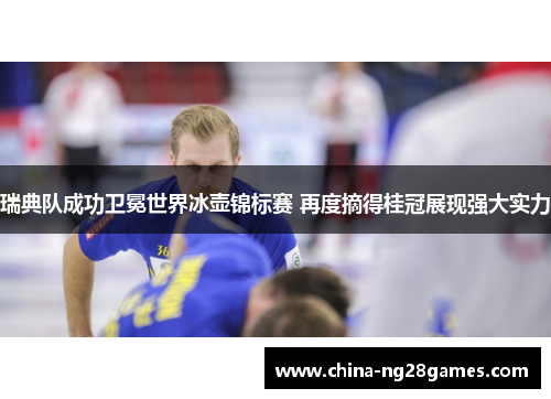 瑞典队成功卫冕世界冰壶锦标赛 再度摘得桂冠展现强大实力