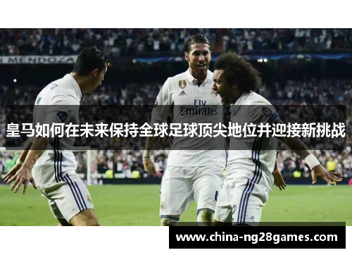 皇马如何在未来保持全球足球顶尖地位并迎接新挑战