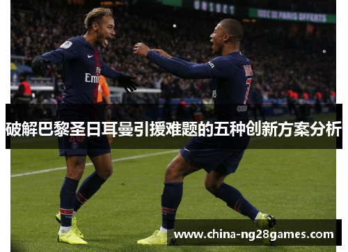 破解巴黎圣日耳曼引援难题的五种创新方案分析 破解巴黎圣日耳曼引援难题的五种创新方案分析