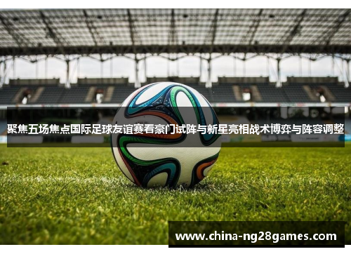 聚焦五场焦点国际足球友谊赛看豪门试阵与新星亮相战术博弈与阵容调整